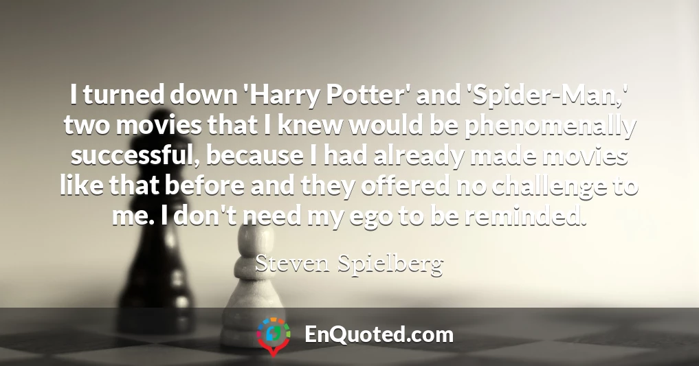 I turned down 'Harry Potter' and 'Spider-Man,' two movies that I knew would be phenomenally successful, because I had already made movies like that before and they offered no challenge to me. I don't need my ego to be reminded.