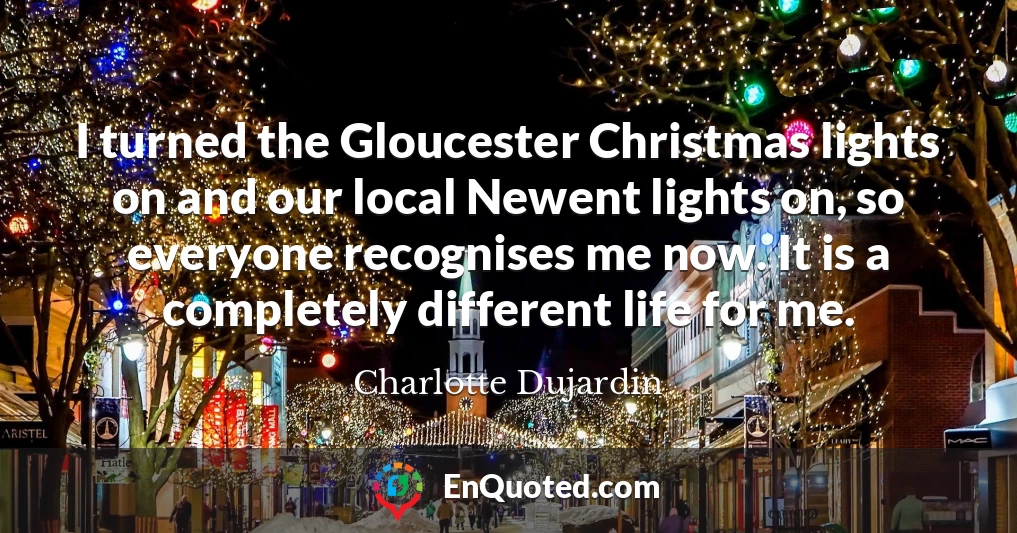 I turned the Gloucester Christmas lights on and our local Newent lights on, so everyone recognises me now. It is a completely different life for me.