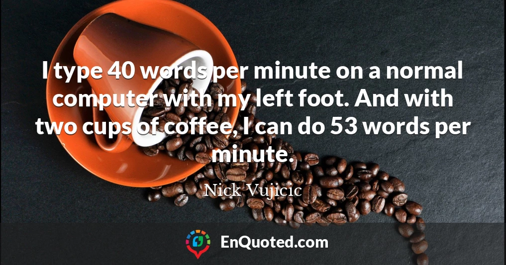 I type 40 words per minute on a normal computer with my left foot. And with two cups of coffee, I can do 53 words per minute.