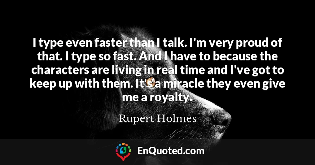 I type even faster than I talk. I'm very proud of that. I type so fast. And I have to because the characters are living in real time and I've got to keep up with them. It's a miracle they even give me a royalty.