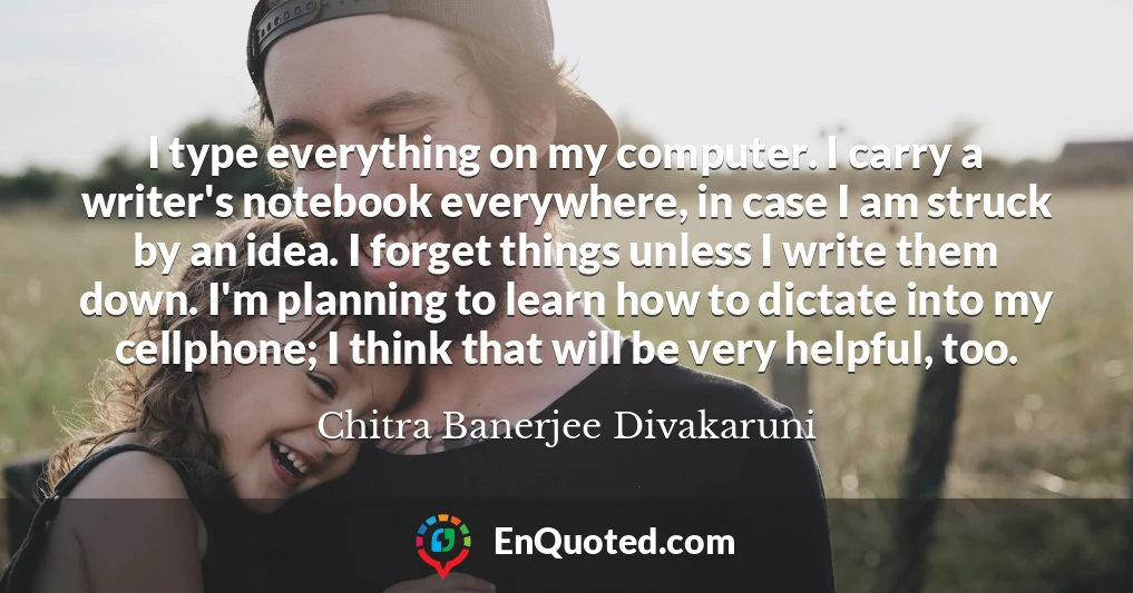 I type everything on my computer. I carry a writer's notebook everywhere, in case I am struck by an idea. I forget things unless I write them down. I'm planning to learn how to dictate into my cellphone; I think that will be very helpful, too.