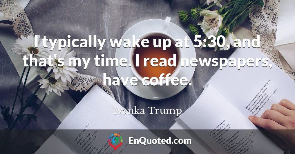 I typically wake up at 5:30, and that's my time. I read newspapers, have coffee.