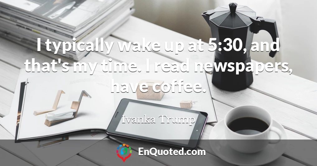 I typically wake up at 5:30, and that's my time. I read newspapers, have coffee.