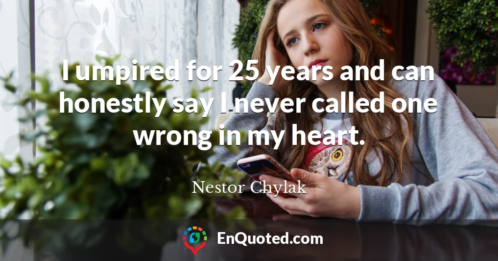 I umpired for 25 years and can honestly say I never called one wrong in my heart.
