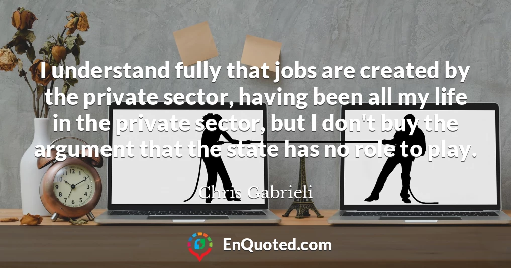 I understand fully that jobs are created by the private sector, having been all my life in the private sector, but I don't buy the argument that the state has no role to play.