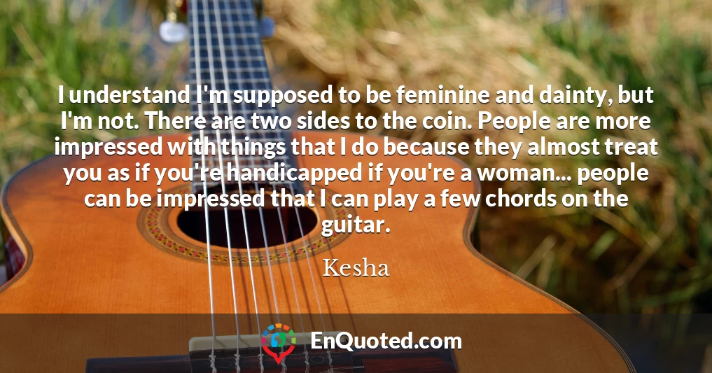 I understand I'm supposed to be feminine and dainty, but I'm not. There are two sides to the coin. People are more impressed with things that I do because they almost treat you as if you're handicapped if you're a woman... people can be impressed that I can play a few chords on the guitar.