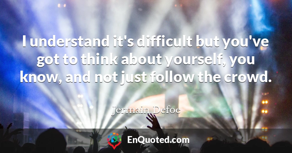 I understand it's difficult but you've got to think about yourself, you know, and not just follow the crowd.