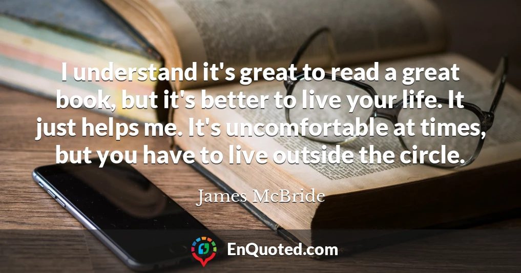 I understand it's great to read a great book, but it's better to live your life. It just helps me. It's uncomfortable at times, but you have to live outside the circle.