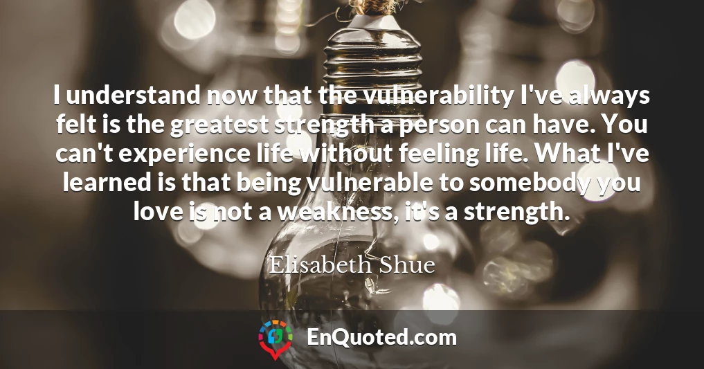 I understand now that the vulnerability I've always felt is the greatest strength a person can have. You can't experience life without feeling life. What I've learned is that being vulnerable to somebody you love is not a weakness, it's a strength.