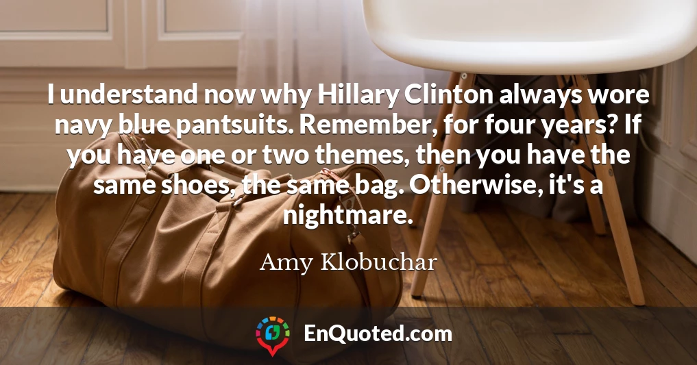 I understand now why Hillary Clinton always wore navy blue pantsuits. Remember, for four years? If you have one or two themes, then you have the same shoes, the same bag. Otherwise, it's a nightmare.