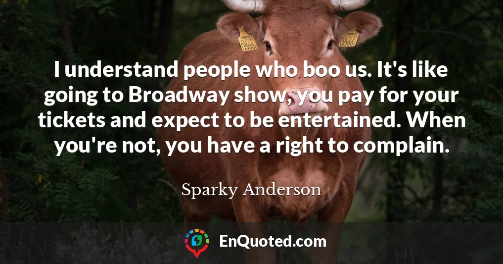 I understand people who boo us. It's like going to Broadway show, you pay for your tickets and expect to be entertained. When you're not, you have a right to complain.