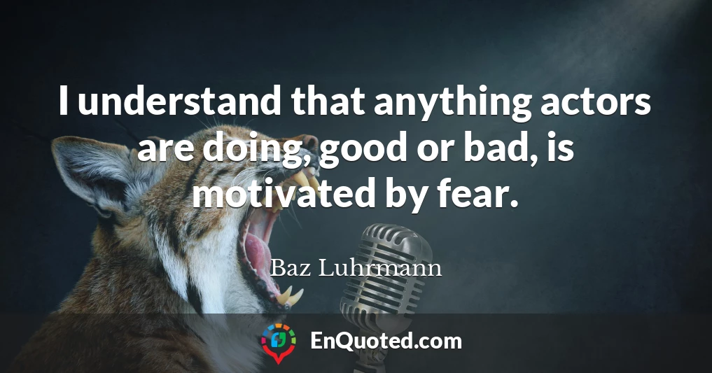 I understand that anything actors are doing, good or bad, is motivated by fear.