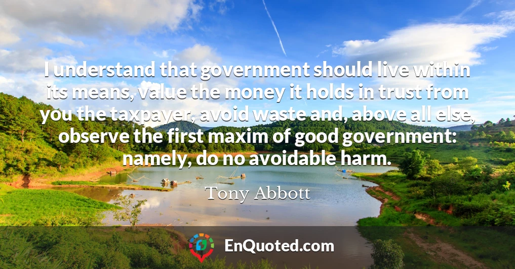 I understand that government should live within its means, value the money it holds in trust from you the taxpayer, avoid waste and, above all else, observe the first maxim of good government: namely, do no avoidable harm.