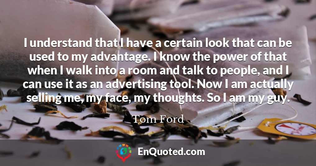 I understand that I have a certain look that can be used to my advantage. I know the power of that when I walk into a room and talk to people, and I can use it as an advertising tool. Now I am actually selling me, my face, my thoughts. So I am my guy.