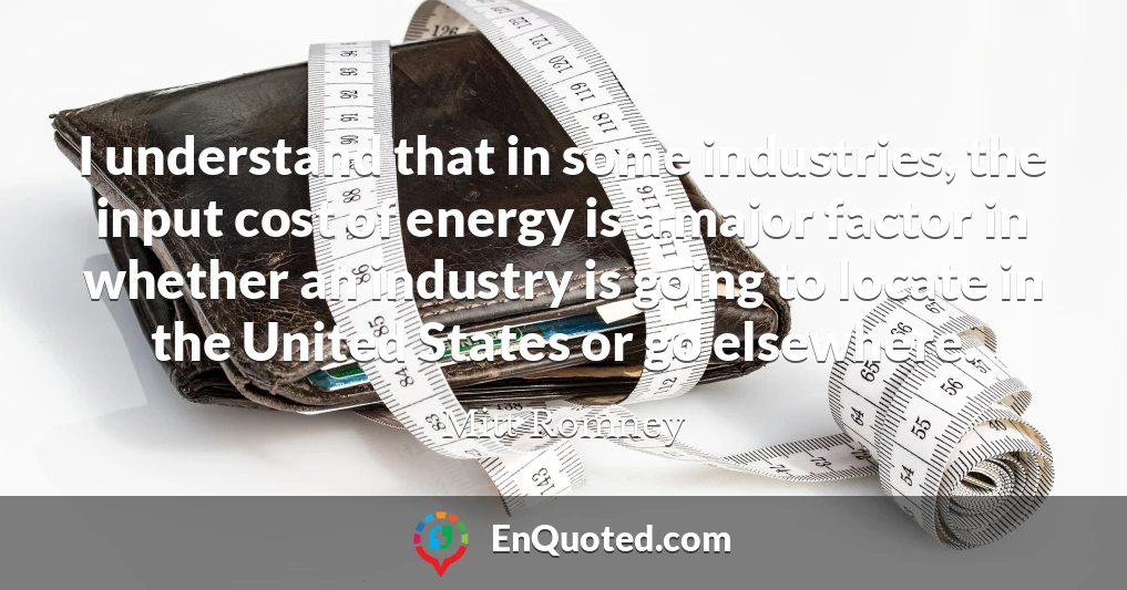 I understand that in some industries, the input cost of energy is a major factor in whether an industry is going to locate in the United States or go elsewhere.