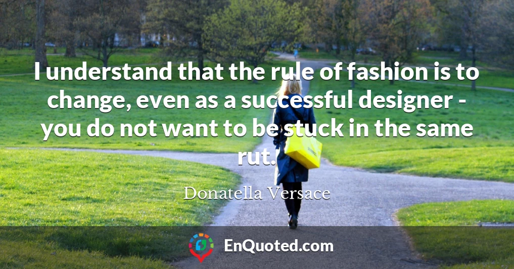 I understand that the rule of fashion is to change, even as a successful designer - you do not want to be stuck in the same rut.