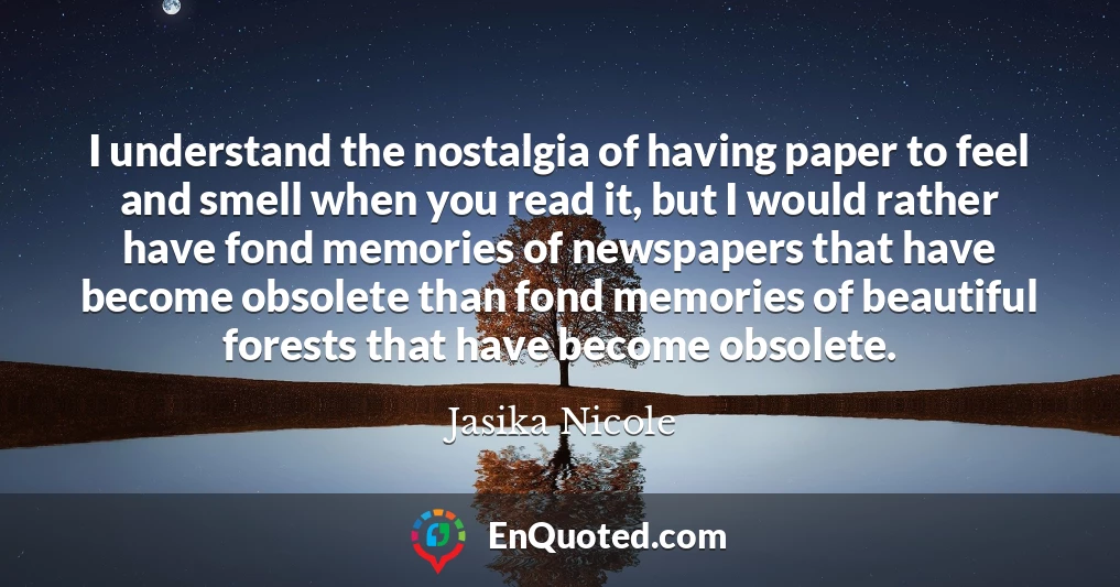 I understand the nostalgia of having paper to feel and smell when you read it, but I would rather have fond memories of newspapers that have become obsolete than fond memories of beautiful forests that have become obsolete.