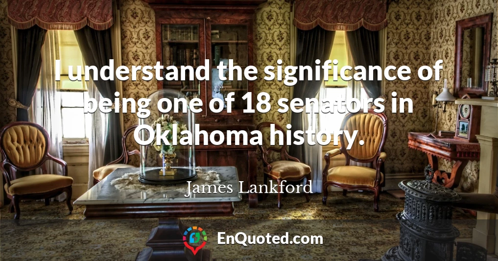 I understand the significance of being one of 18 senators in Oklahoma history.