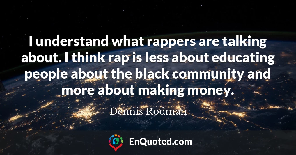 I understand what rappers are talking about. I think rap is less about educating people about the black community and more about making money.