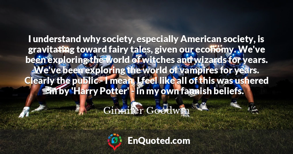 I understand why society, especially American society, is gravitating toward fairy tales, given our economy. We've been exploring the world of witches and wizards for years. We've been exploring the world of vampires for years. Clearly the public - I mean, I feel like all of this was ushered in by 'Harry Potter' - in my own fannish beliefs.