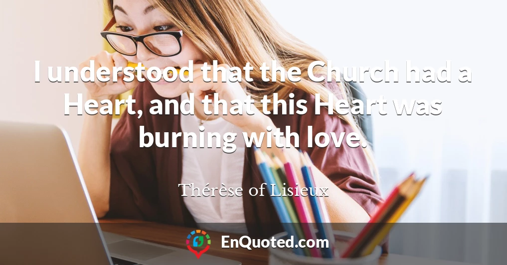 I understood that the Church had a Heart, and that this Heart was burning with love.