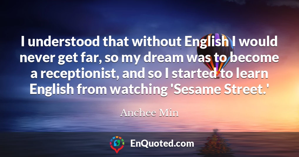 I understood that without English I would never get far, so my dream was to become a receptionist, and so I started to learn English from watching 'Sesame Street.'