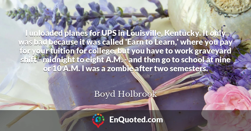 I unloaded planes for UPS in Louisville, Kentucky. It only was bad because it was called 'Earn to Learn,' where you pay for your tuition for college, but you have to work graveyard shift - midnight to eight A.M. - and then go to school at nine or 10 A.M. I was a zombie after two semesters.