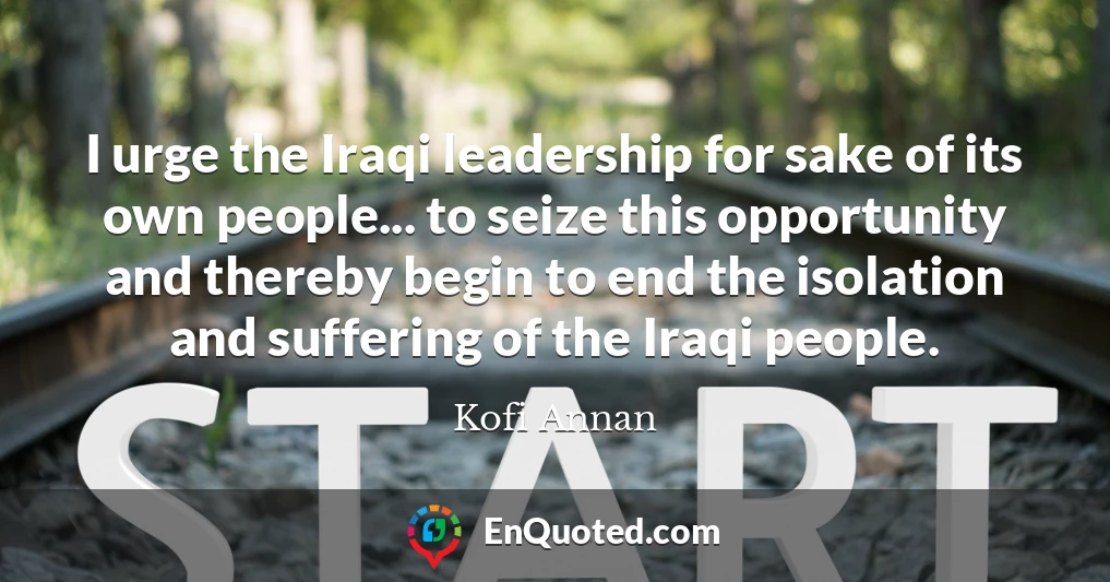 I urge the Iraqi leadership for sake of its own people... to seize this opportunity and thereby begin to end the isolation and suffering of the Iraqi people.