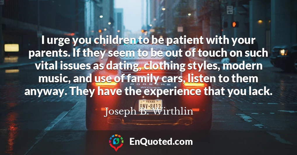 I urge you children to be patient with your parents. If they seem to be out of touch on such vital issues as dating, clothing styles, modern music, and use of family cars, listen to them anyway. They have the experience that you lack.