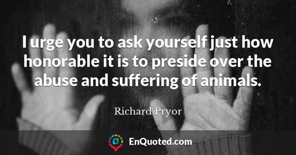 I urge you to ask yourself just how honorable it is to preside over the abuse and suffering of animals.