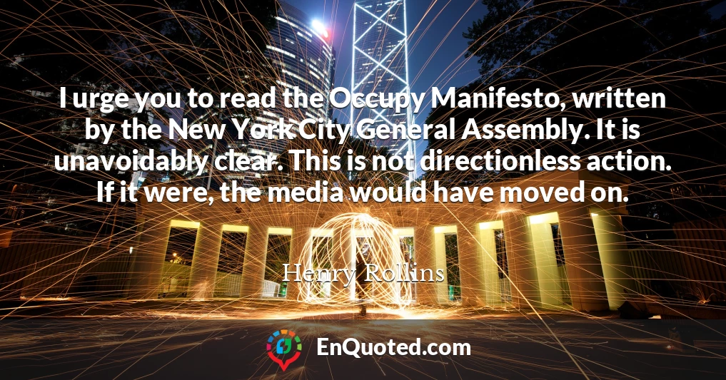 I urge you to read the Occupy Manifesto, written by the New York City General Assembly. It is unavoidably clear. This is not directionless action. If it were, the media would have moved on.