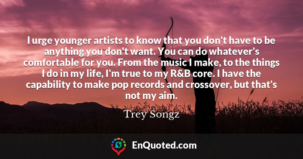 I urge younger artists to know that you don't have to be anything you don't want. You can do whatever's comfortable for you. From the music I make, to the things I do in my life, I'm true to my R&B core. I have the capability to make pop records and crossover, but that's not my aim.