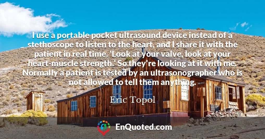 I use a portable pocket ultrasound device instead of a stethoscope to listen to the heart, and I share it with the patient in real time. 'Look at your valve, look at your heart-muscle strength.' So they're looking at it with me. Normally a patient is tested by an ultrasonographer who is not allowed to tell them anything.