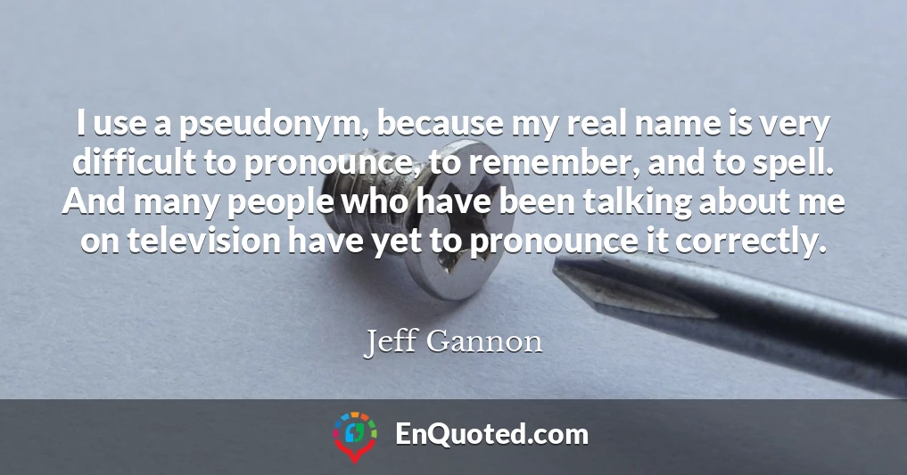 I use a pseudonym, because my real name is very difficult to pronounce, to remember, and to spell. And many people who have been talking about me on television have yet to pronounce it correctly.
