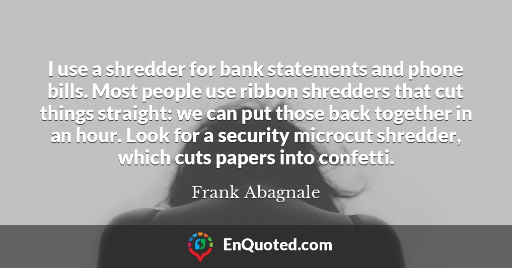I use a shredder for bank statements and phone bills. Most people use ribbon shredders that cut things straight: we can put those back together in an hour. Look for a security microcut shredder, which cuts papers into confetti.