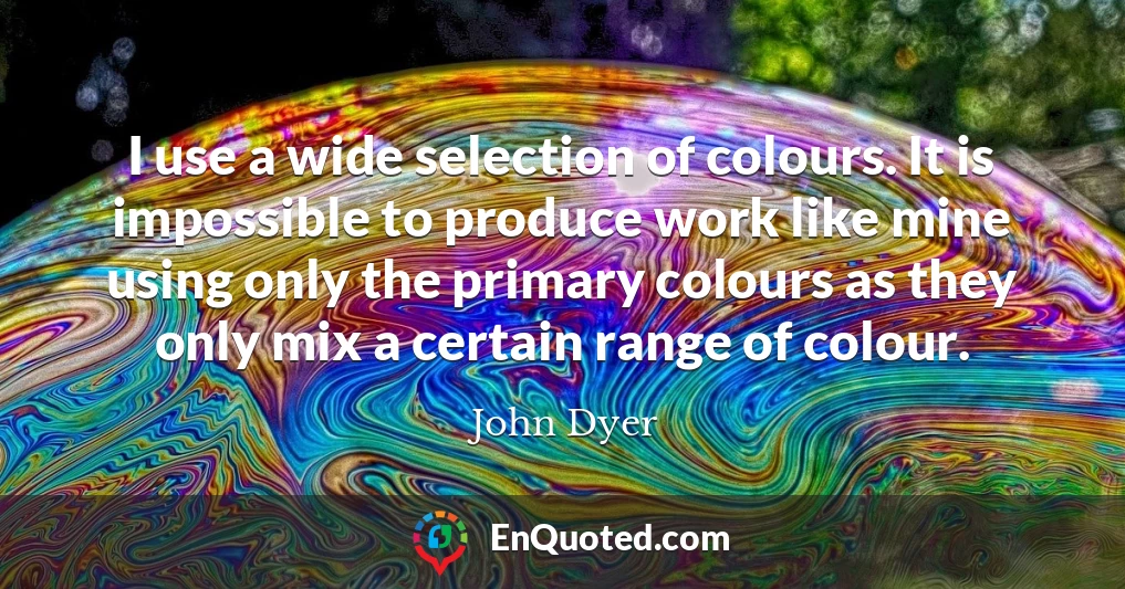 I use a wide selection of colours. It is impossible to produce work like mine using only the primary colours as they only mix a certain range of colour.