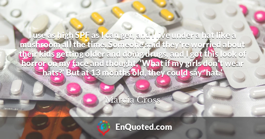 I use as high SPF as I can get, and I live under a hat like a mushroom all the time. Someone said they're worried about their kids getting older and doing drugs, and I got this look of horror on my face and thought, 'What if my girls don't wear hats?' But at 13 months old, they could say 'hat.'