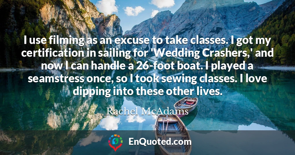 I use filming as an excuse to take classes. I got my certification in sailing for 'Wedding Crashers,' and now I can handle a 26-foot boat. I played a seamstress once, so I took sewing classes. I love dipping into these other lives.