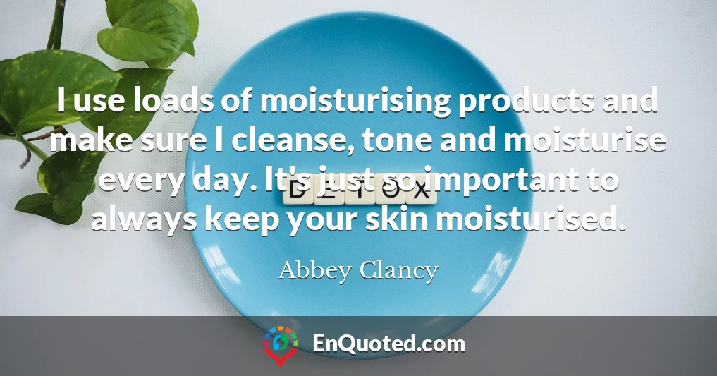 I use loads of moisturising products and make sure I cleanse, tone and moisturise every day. It's just so important to always keep your skin moisturised.