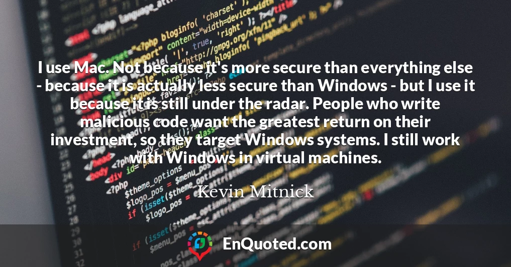 I use Mac. Not because it's more secure than everything else - because it is actually less secure than Windows - but I use it because it is still under the radar. People who write malicious code want the greatest return on their investment, so they target Windows systems. I still work with Windows in virtual machines.