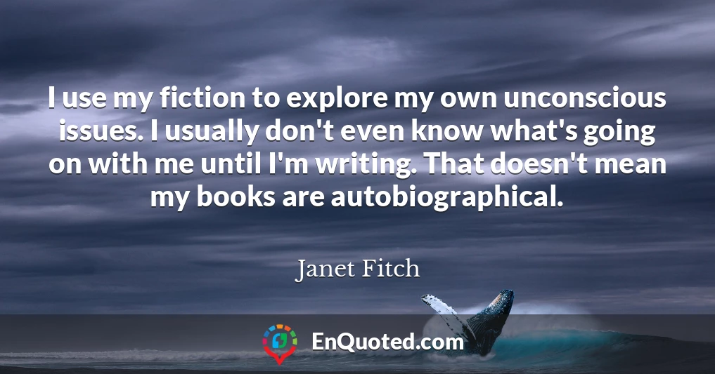 I use my fiction to explore my own unconscious issues. I usually don't even know what's going on with me until I'm writing. That doesn't mean my books are autobiographical.