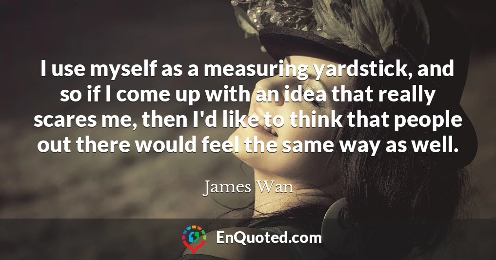 I use myself as a measuring yardstick, and so if I come up with an idea that really scares me, then I'd like to think that people out there would feel the same way as well.