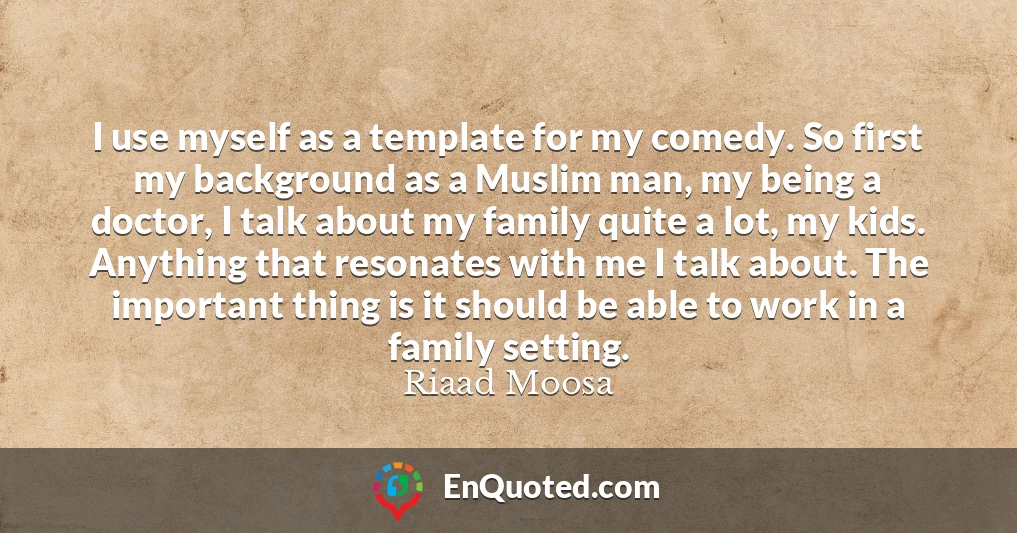 I use myself as a template for my comedy. So first my background as a Muslim man, my being a doctor, I talk about my family quite a lot, my kids. Anything that resonates with me I talk about. The important thing is it should be able to work in a family setting.