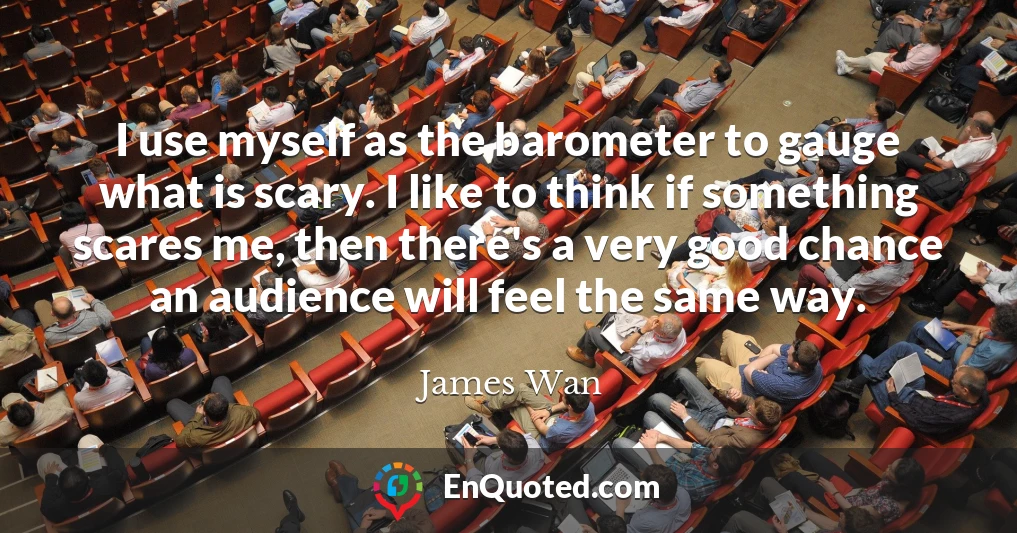 I use myself as the barometer to gauge what is scary. I like to think if something scares me, then there's a very good chance an audience will feel the same way.