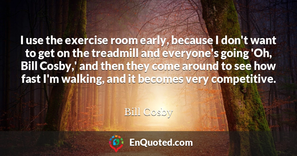 I use the exercise room early, because I don't want to get on the treadmill and everyone's going 'Oh, Bill Cosby,' and then they come around to see how fast I'm walking, and it becomes very competitive.