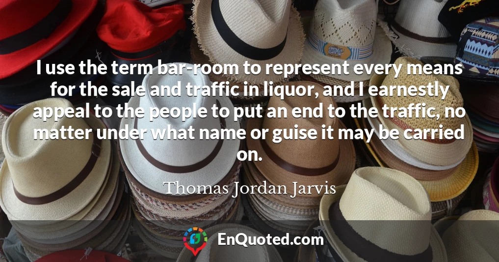 I use the term bar-room to represent every means for the sale and traffic in liquor, and I earnestly appeal to the people to put an end to the traffic, no matter under what name or guise it may be carried on.