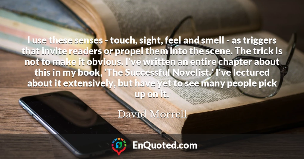 I use these senses - touch, sight, feel and smell - as triggers that invite readers or propel them into the scene. The trick is not to make it obvious. I've written an entire chapter about this in my book, 'The Successful Novelist.' I've lectured about it extensively, but have yet to see many people pick up on it.