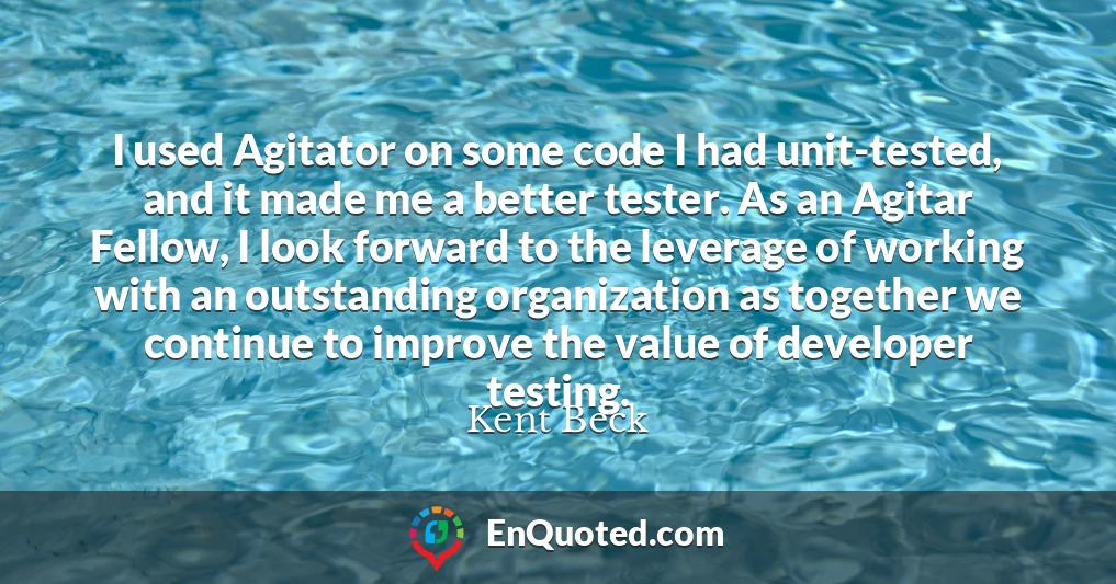 I used Agitator on some code I had unit-tested, and it made me a better tester. As an Agitar Fellow, I look forward to the leverage of working with an outstanding organization as together we continue to improve the value of developer testing.