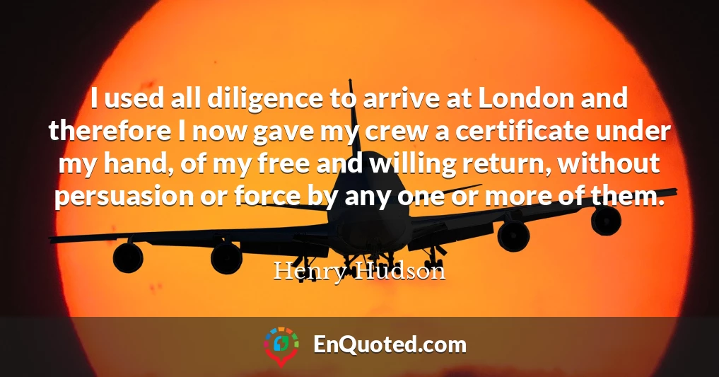 I used all diligence to arrive at London and therefore I now gave my crew a certificate under my hand, of my free and willing return, without persuasion or force by any one or more of them.