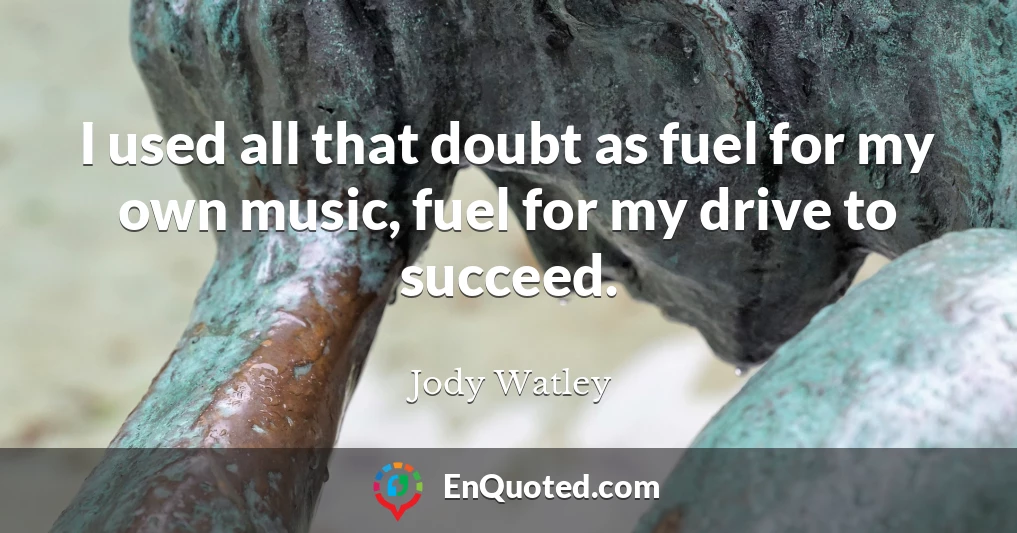 I used all that doubt as fuel for my own music, fuel for my drive to succeed.